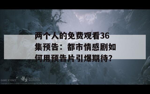 两个人的免费观看36集预告：都市情感剧如何用预告片引爆期待？