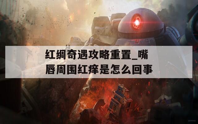 红绸奇遇攻略重置_嘴唇周围红痒是怎么回事