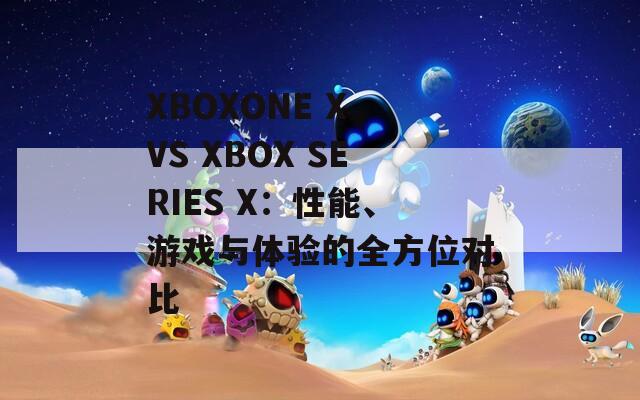 XBOXONE X VS XBOX SERIES X：性能、游戏与体验的全方位对比