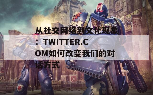 从社交网络到文化现象：TWITTER.COM如何改变我们的对话方式