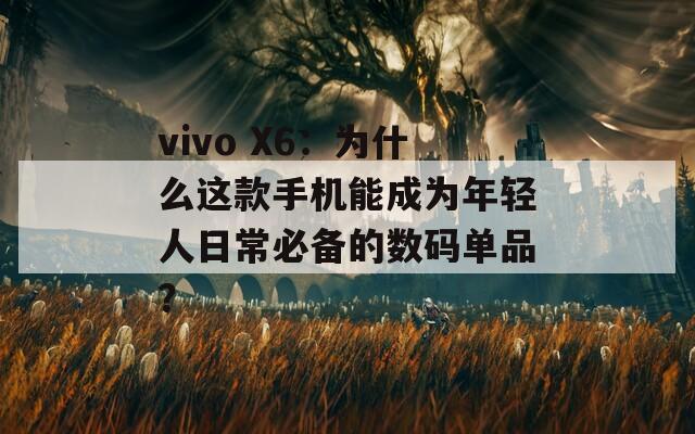 vivo X6：为什么这款手机能成为年轻人日常必备的数码单品？