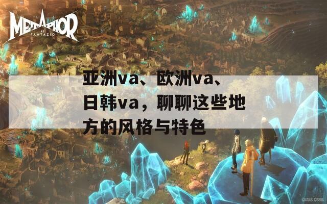 亚洲va、欧洲va、日韩va，聊聊这些地方的风格与特色