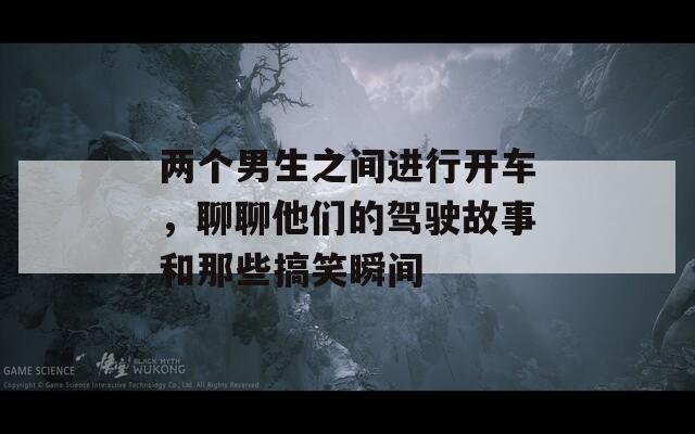 两个男生之间进行开车，聊聊他们的驾驶故事和那些搞笑瞬间