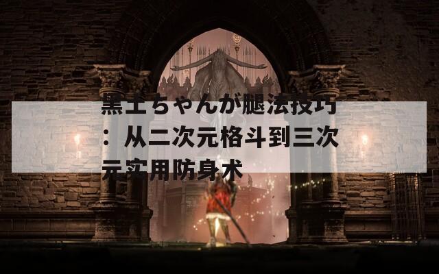 黑土ちゃんが腿法技巧：从二次元格斗到三次元实用防身术