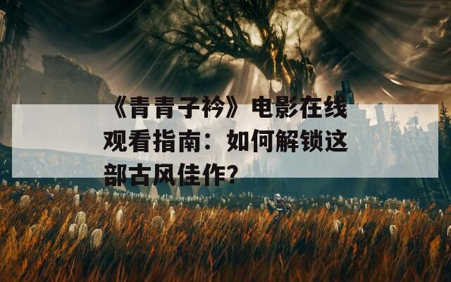 《青青子衿》电影在线观看指南：如何解锁这部古风佳作？