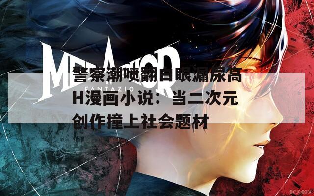 警察潮喷翻白眼漏尿高H漫画小说：当二次元创作撞上社会题材