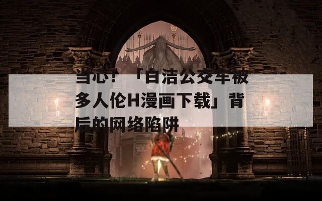 当心！「白洁公交车被多人伦H漫画下载」背后的网络陷阱