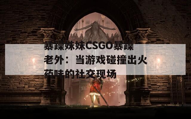 暴躁妹妹CSGO暴躁老外：当游戏碰撞出火药味的社交现场