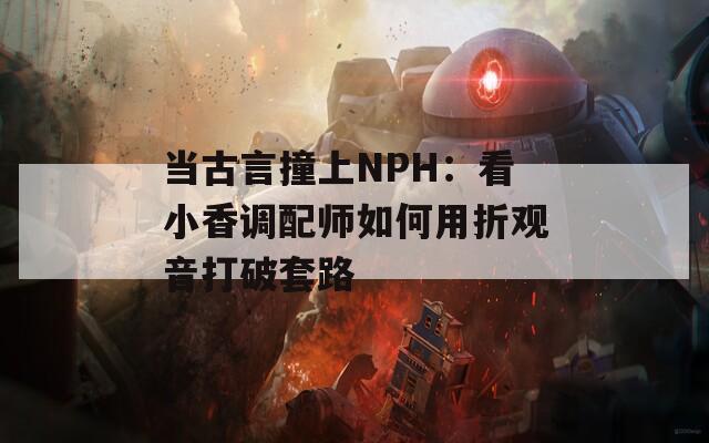 当古言撞上NPH：看小香调配师如何用折观音打破套路