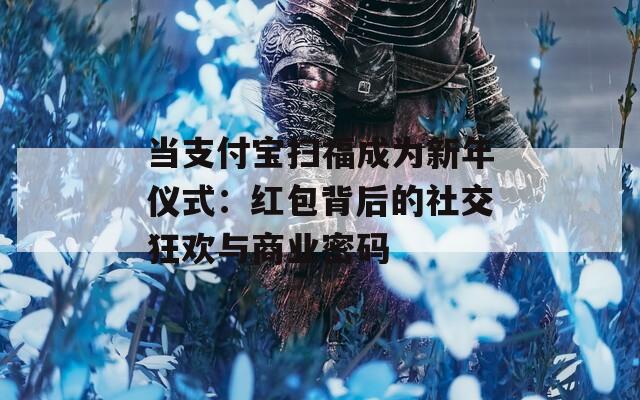 当支付宝扫福成为新年仪式：红包背后的社交狂欢与商业密码