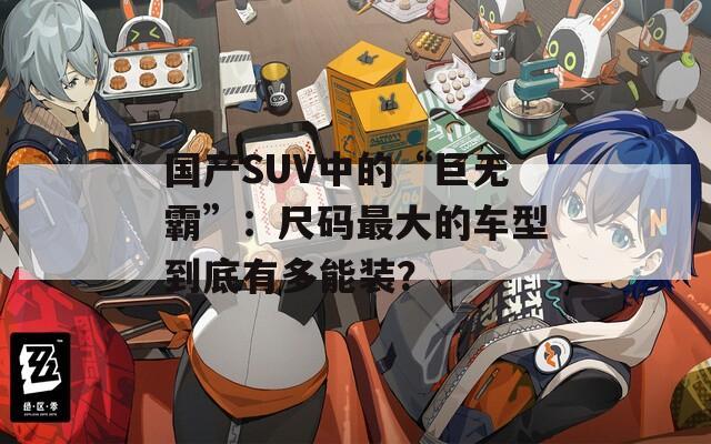 国产SUV中的“巨无霸”：尺码最大的车型到底有多能装？