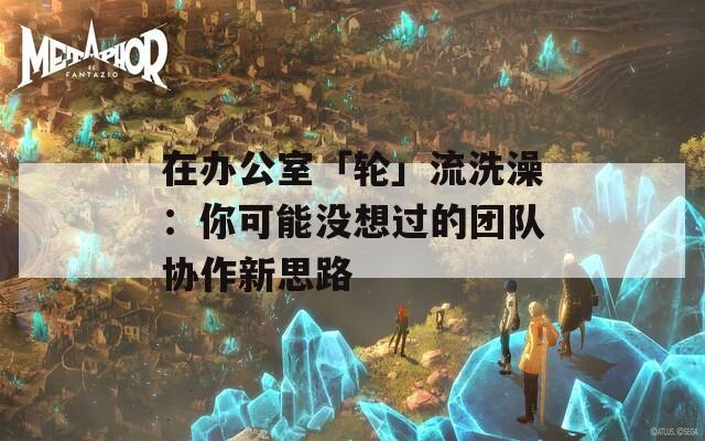 在办公室「轮」流洗澡：你可能没想过的团队协作新思路