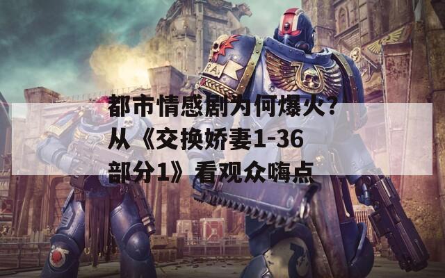 都市情感剧为何爆火？从《交换娇妻1-36部分1》看观众嗨点