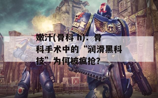 嫩汁(骨科 h)：骨科手术中的“润滑黑科技”为何被疯抢？