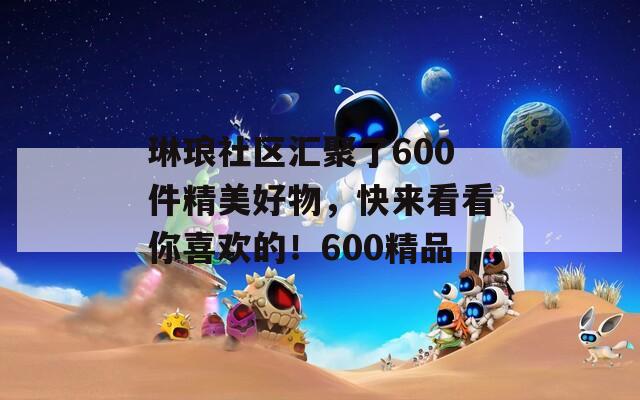 琳琅社区汇聚了600件精美好物，快来看看你喜欢的！600精品