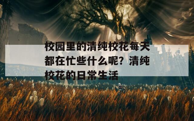 校园里的清纯校花每天都在忙些什么呢？清纯校花的日常生活