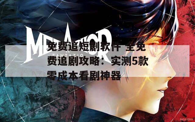 免费追短剧软件 全免费追剧攻略：实测5款零成本看剧神器