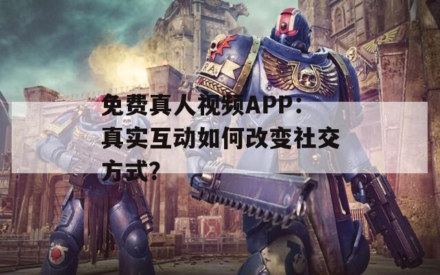 免费真人视频APP：真实互动如何改变社交方式？