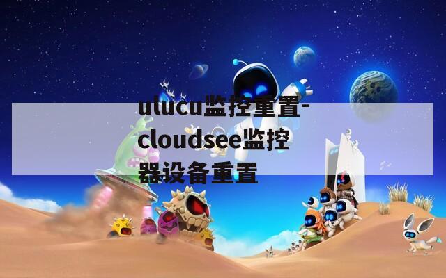 ulucu监控重置-cloudsee监控器设备重置