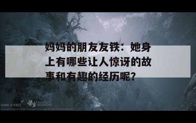 妈妈的朋友友铁：她身上有哪些让人惊讶的故事和有趣的经历呢？