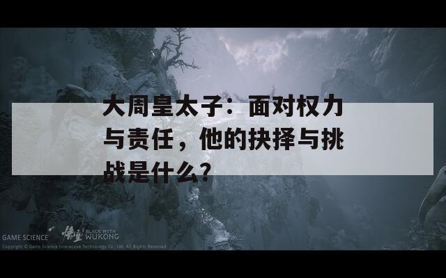 大周皇太子：面对权力与责任，他的抉择与挑战是什么？