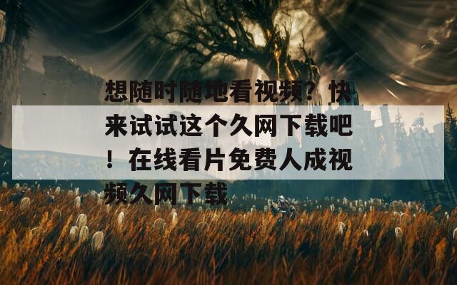 想随时随地看视频？快来试试这个久网下载吧！在线看片免费人成视频久网下载