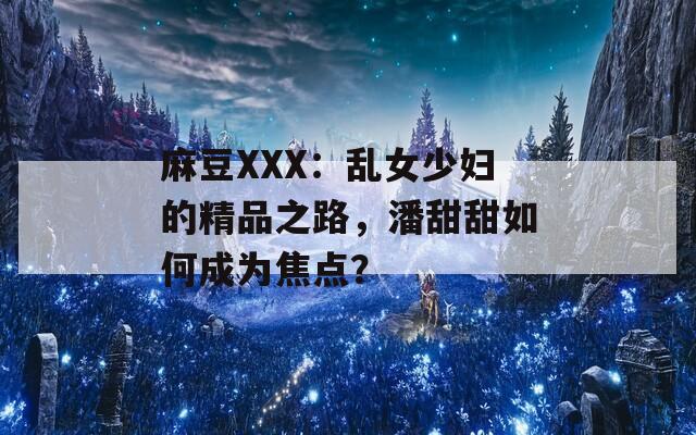 麻豆XXX：乱女少妇的精品之路，潘甜甜如何成为焦点？