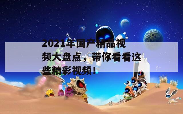 2021年国产精品视频大盘点，带你看看这些精彩视频！