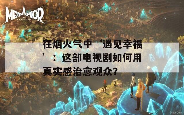 在烟火气中‘遇见幸福’：这部电视剧如何用真实感治愈观众？