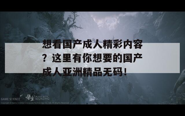 想看国产成人精彩内容？这里有你想要的国产成人亚洲精品无码！