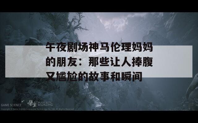 午夜剧场神马伦理妈妈的朋友：那些让人捧腹又尴尬的故事和瞬间