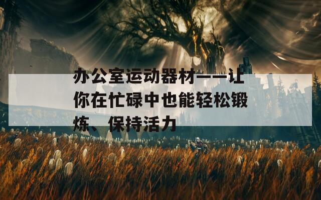 办公室运动器材——让你在忙碌中也能轻松锻炼、保持活力