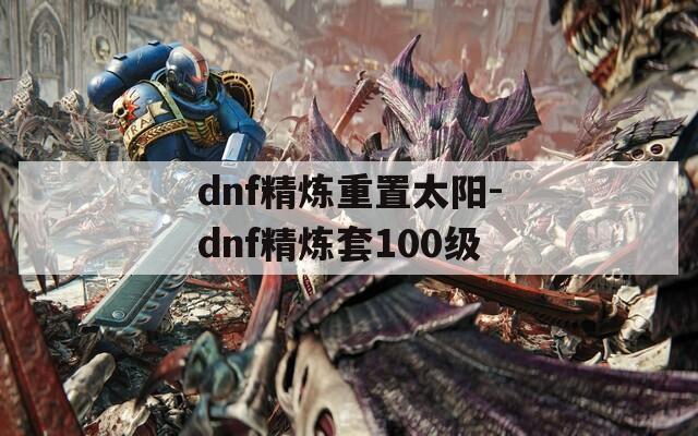 dnf精炼重置太阳-dnf精炼套100级