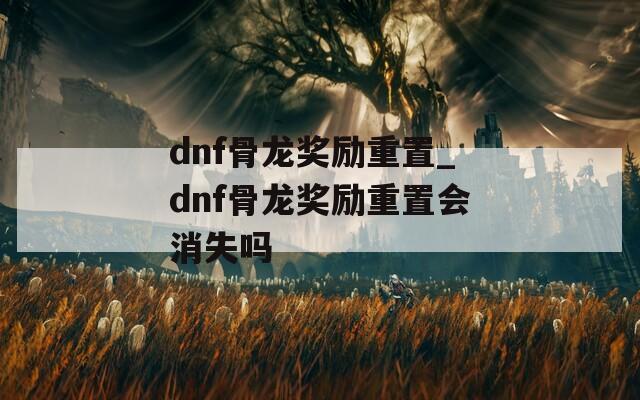 dnf骨龙奖励重置_dnf骨龙奖励重置会消失吗