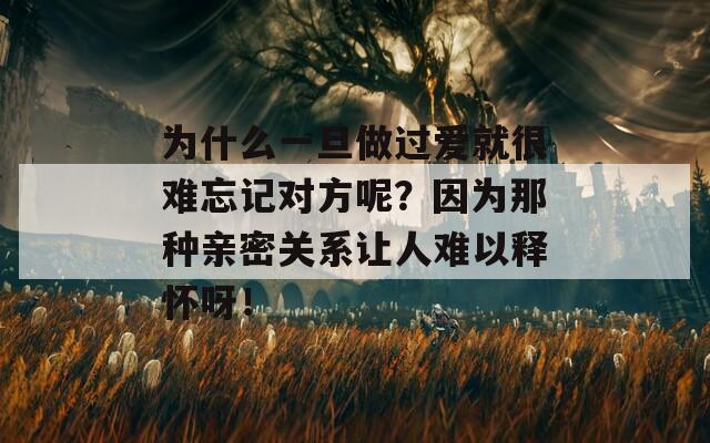 为什么一旦做过爱就很难忘记对方呢？因为那种亲密关系让人难以释怀呀！