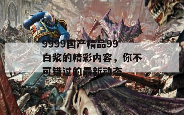 9999国产精品99白浆的精彩内容，你不可错过的最新动态