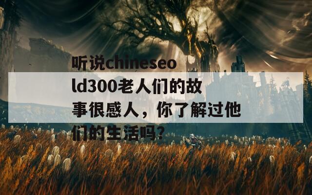 听说chineseold300老人们的故事很感人，你了解过他们的生活吗？