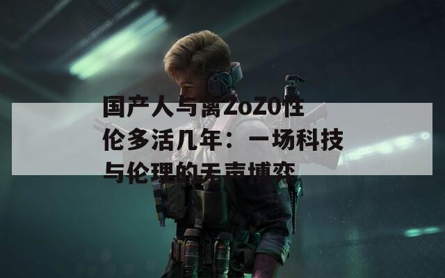 国产人与禽ZoZ0性伦多活几年：一场科技与伦理的无声博弈