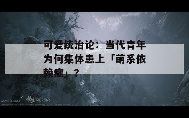 可爱统治论：当代青年为何集体患上「萌系依赖症」？