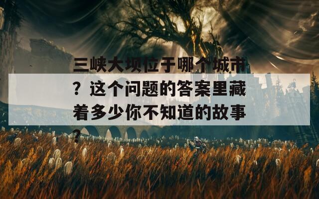 三峡大坝位于哪个城市？这个问题的答案里藏着多少你不知道的故事？