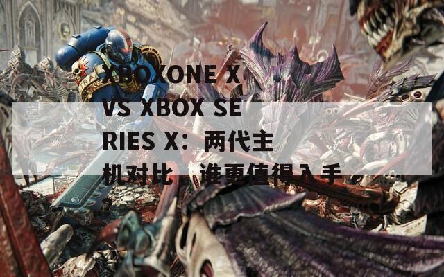 XBOXONE X VS XBOX SERIES X：两代主机对比，谁更值得入手？