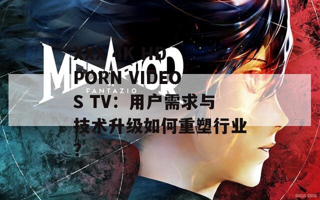 XXX 4K HD PORN VIDEOS TV：用户需求与技术升级如何重塑行业？