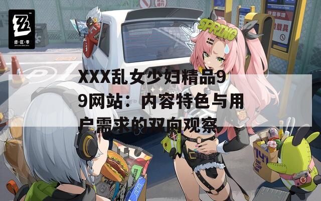 XXX乱女少妇精品99网站：内容特色与用户需求的双向观察