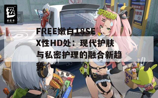 FREE嫩白18SEX性HD处：现代护肤与私密护理的融合新趋势