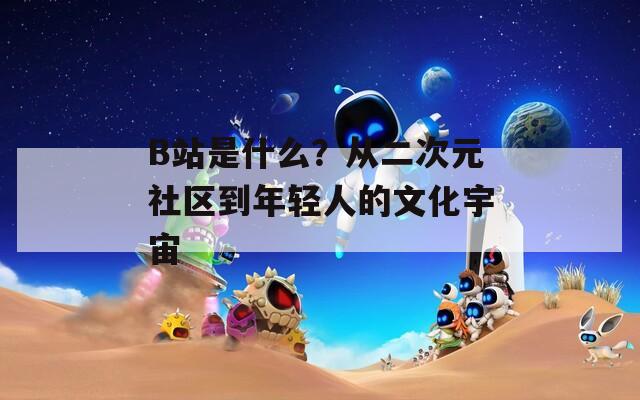 B站是什么？从二次元社区到年轻人的文化宇宙