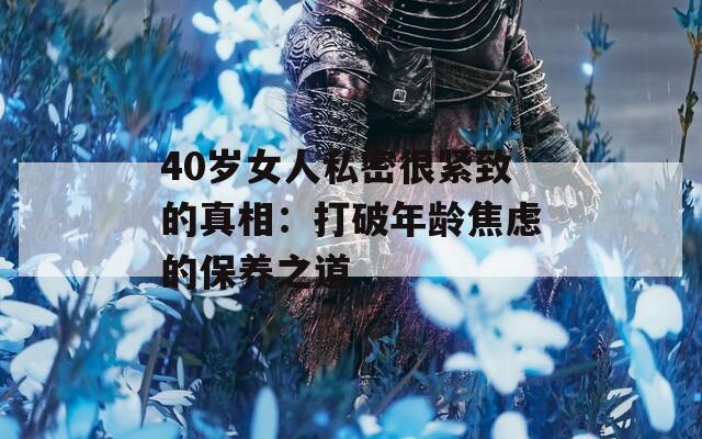 40岁女人私密很紧致的真相：打破年龄焦虑的保养之道