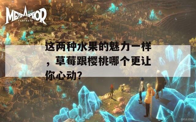 这两种水果的魅力一样，草莓跟樱桃哪个更让你心动？