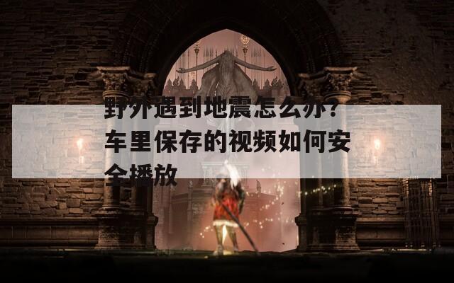 野外遇到地震怎么办？车里保存的视频如何安全播放