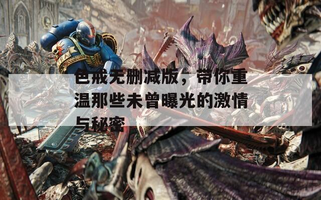 色戒无删减版，带你重温那些未曾曝光的激情与秘密