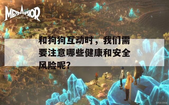 和狗狗互动时，我们需要注意哪些健康和安全风险呢？